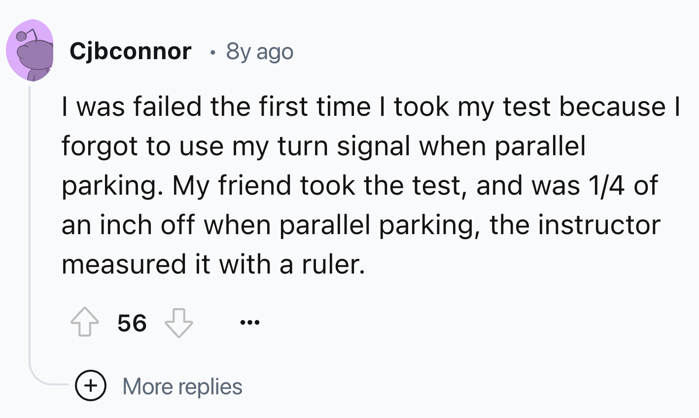 number - Cjbconnor 8y ago I was failed the first time I took my test because I forgot to use my turn signal when parallel parking. My friend took the test, and was 14 of an inch off when parallel parking, the instructor measured it with a ruler. 56 More r
